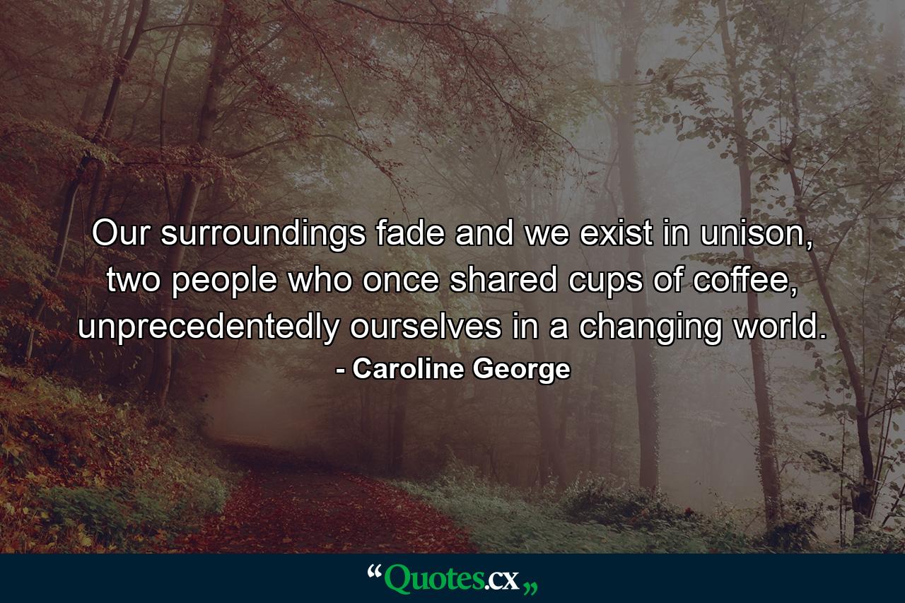 Our surroundings fade and we exist in unison, two people who once shared cups of coffee, unprecedentedly ourselves in a changing world. - Quote by Caroline George