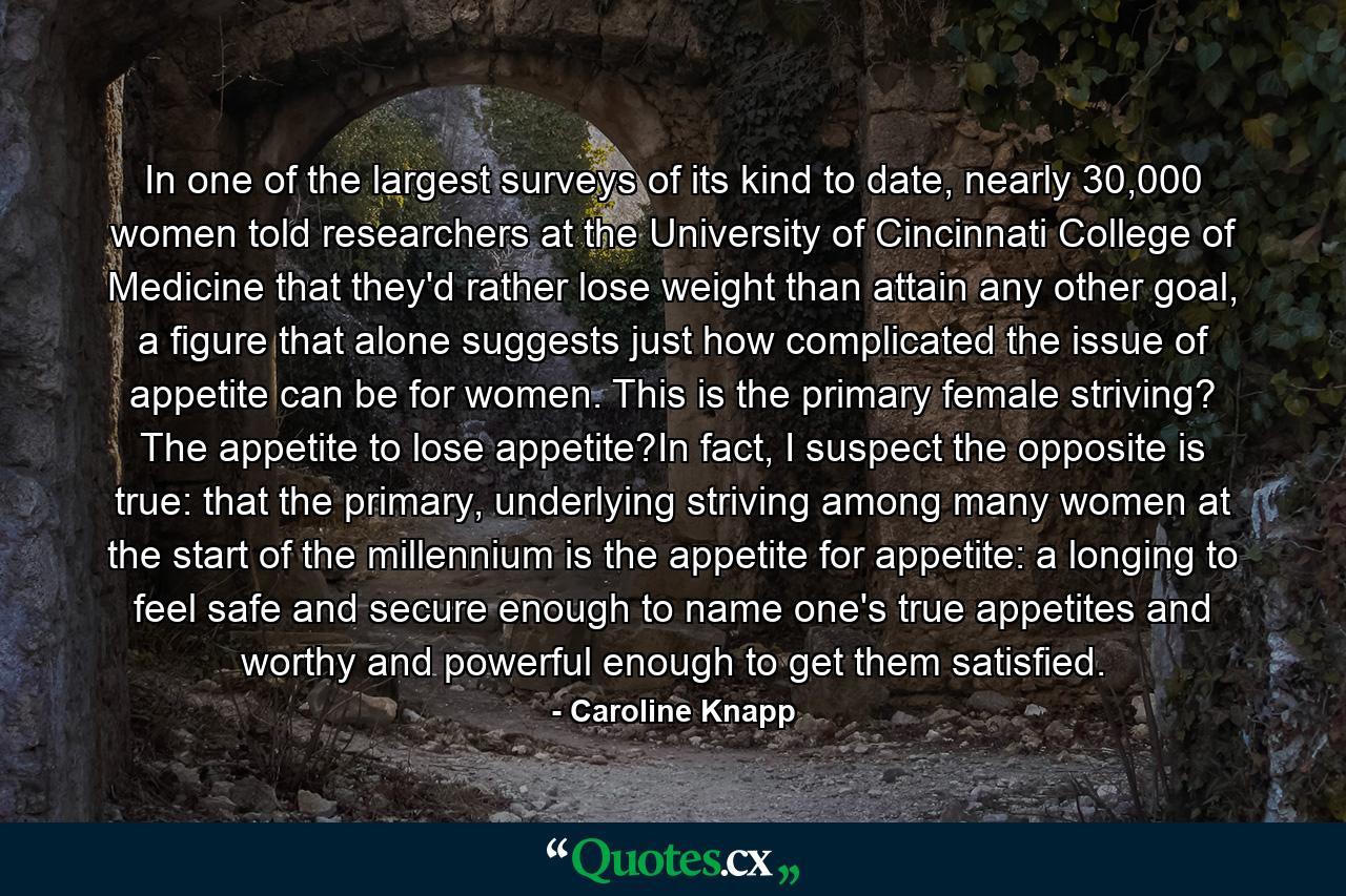 In one of the largest surveys of its kind to date, nearly 30,000 women told researchers at the University of Cincinnati College of Medicine that they'd rather lose weight than attain any other goal, a figure that alone suggests just how complicated the issue of appetite can be for women. This is the primary female striving? The appetite to lose appetite?In fact, I suspect the opposite is true: that the primary, underlying striving among many women at the start of the millennium is the appetite for appetite: a longing to feel safe and secure enough to name one's true appetites and worthy and powerful enough to get them satisfied. - Quote by Caroline Knapp