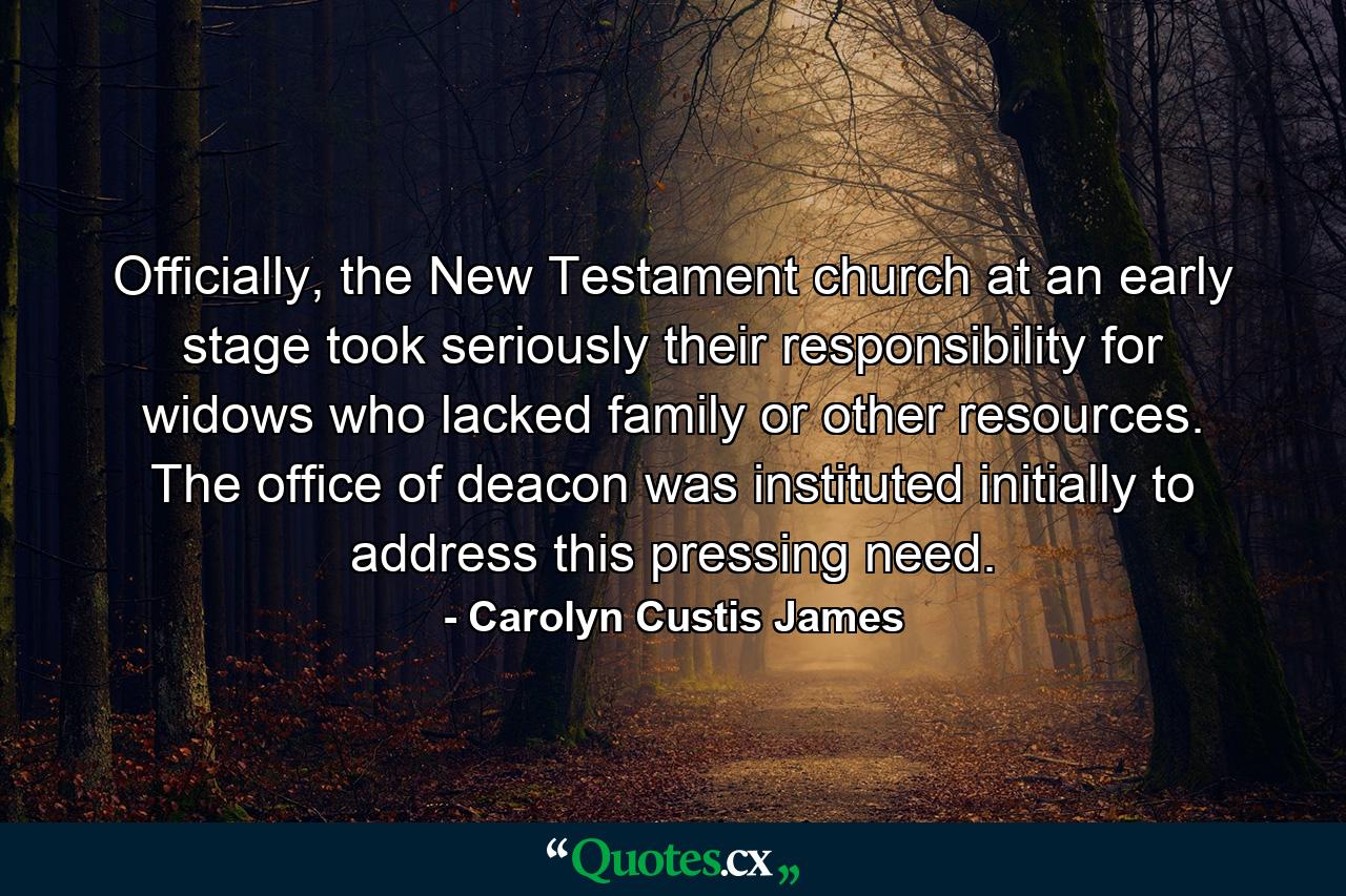 Officially, the New Testament church at an early stage took seriously their responsibility for widows who lacked family or other resources. The office of deacon was instituted initially to address this pressing need. - Quote by Carolyn Custis James