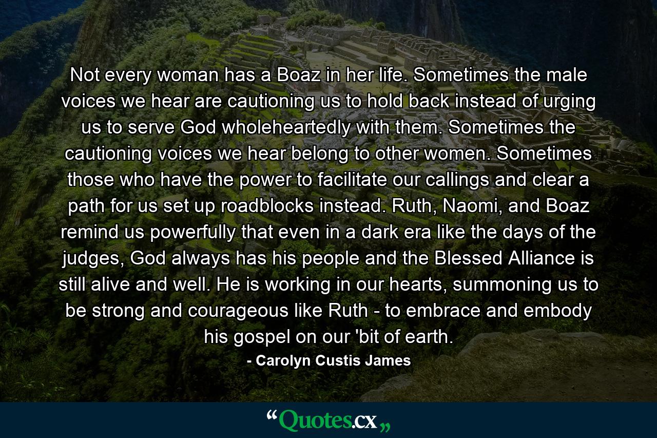 Not every woman has a Boaz in her life. Sometimes the male voices we hear are cautioning us to hold back instead of urging us to serve God wholeheartedly with them. Sometimes the cautioning voices we hear belong to other women. Sometimes those who have the power to facilitate our callings and clear a path for us set up roadblocks instead. Ruth, Naomi, and Boaz remind us powerfully that even in a dark era like the days of the judges, God always has his people and the Blessed Alliance is still alive and well. He is working in our hearts, summoning us to be strong and courageous like Ruth - to embrace and embody his gospel on our 'bit of earth. - Quote by Carolyn Custis James