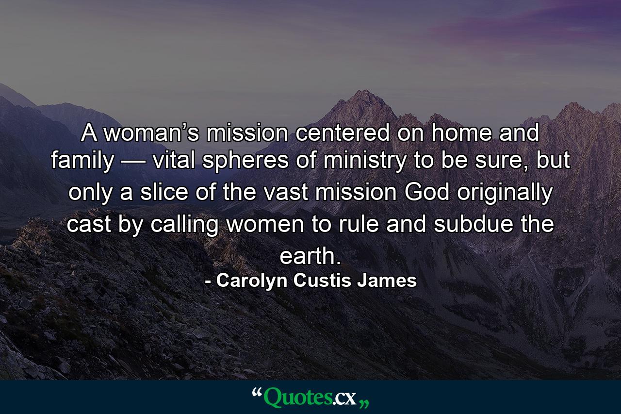 A woman’s mission centered on home and family — vital spheres of ministry to be sure, but only a slice of the vast mission God originally cast by calling women to rule and subdue the earth. - Quote by Carolyn Custis James