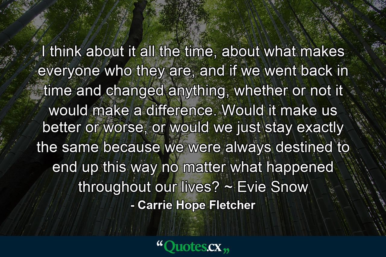 I think about it all the time, about what makes everyone who they are, and if we went back in time and changed anything, whether or not it would make a difference. Would it make us better or worse, or would we just stay exactly the same because we were always destined to end up this way no matter what happened throughout our lives? ~ Evie Snow - Quote by Carrie Hope Fletcher