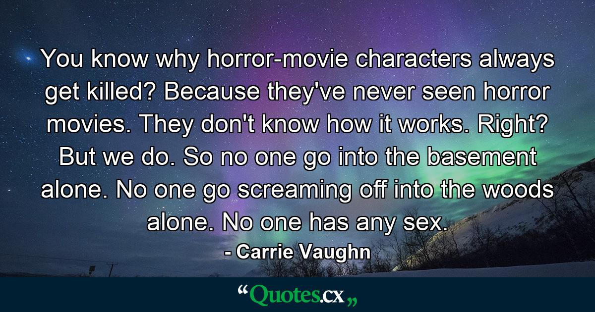 You know why horror-movie characters always get killed? Because they've never seen horror movies. They don't know how it works. Right? But we do. So no one go into the basement alone. No one go screaming off into the woods alone. No one has any sex. - Quote by Carrie Vaughn