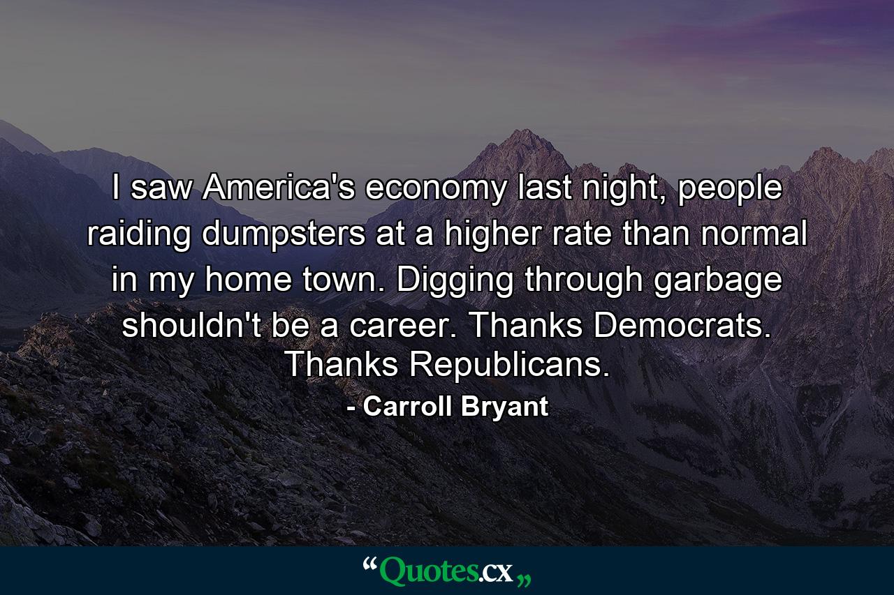 I saw America's economy last night, people raiding dumpsters at a higher rate than normal in my home town. Digging through garbage shouldn't be a career. Thanks Democrats. Thanks Republicans. - Quote by Carroll Bryant