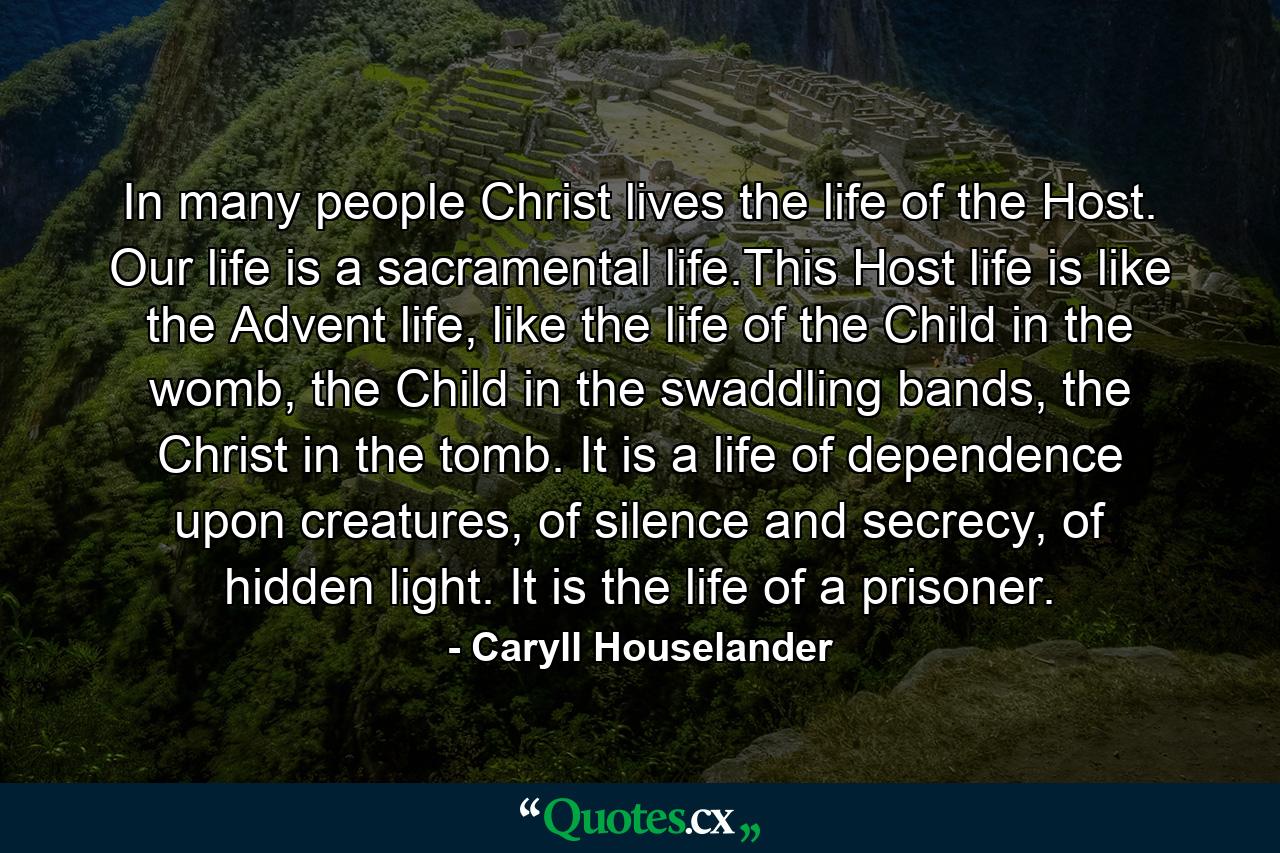 In many people Christ lives the life of the Host. Our life is a sacramental life.This Host life is like the Advent life, like the life of the Child in the womb, the Child in the swaddling bands, the Christ in the tomb. It is a life of dependence upon creatures, of silence and secrecy, of hidden light. It is the life of a prisoner. - Quote by Caryll Houselander