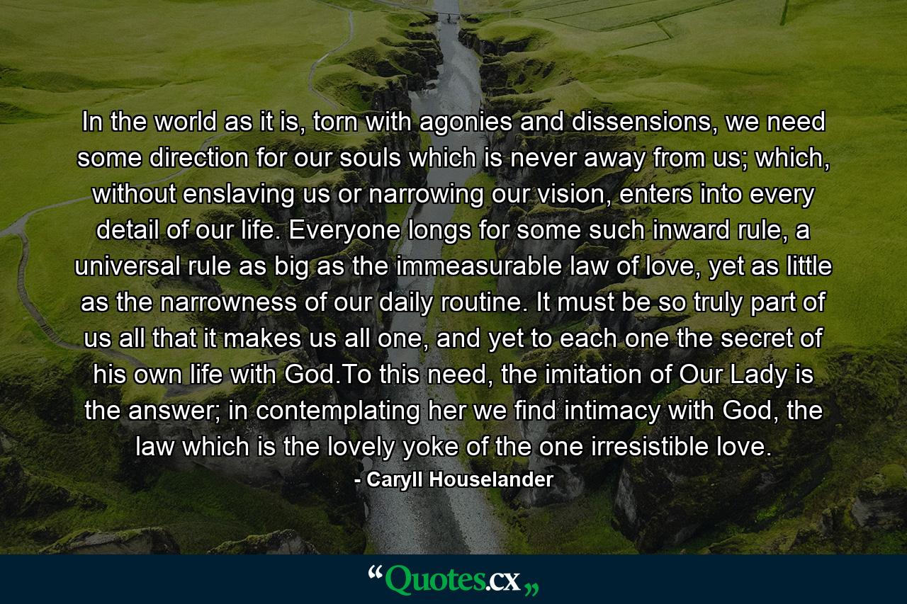 In the world as it is, torn with agonies and dissensions, we need some direction for our souls which is never away from us; which, without enslaving us or narrowing our vision, enters into every detail of our life. Everyone longs for some such inward rule, a universal rule as big as the immeasurable law of love, yet as little as the narrowness of our daily routine. It must be so truly part of us all that it makes us all one, and yet to each one the secret of his own life with God.To this need, the imitation of Our Lady is the answer; in contemplating her we find intimacy with God, the law which is the lovely yoke of the one irresistible love. - Quote by Caryll Houselander