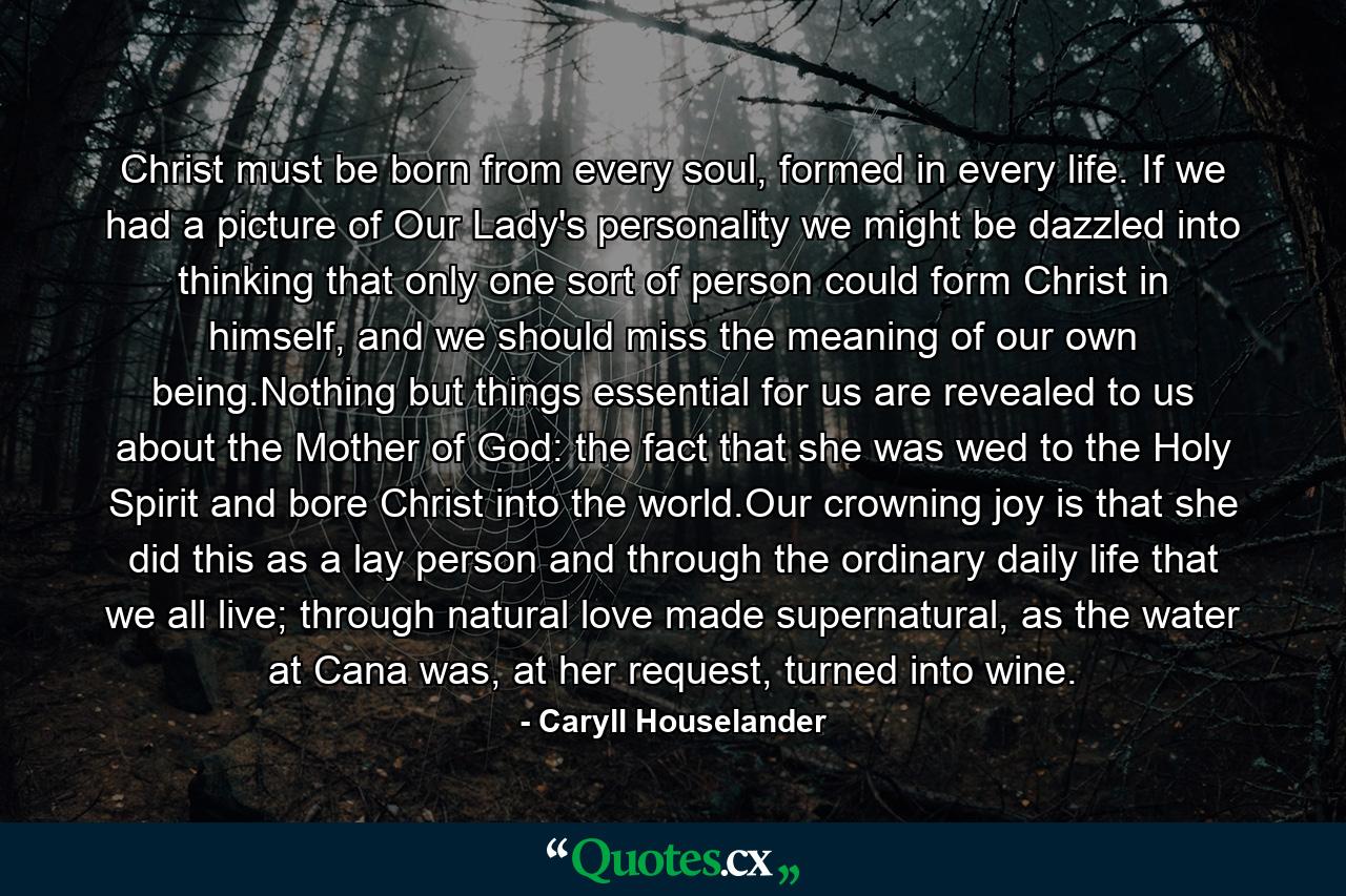 Christ must be born from every soul, formed in every life. If we had a picture of Our Lady's personality we might be dazzled into thinking that only one sort of person could form Christ in himself, and we should miss the meaning of our own being.Nothing but things essential for us are revealed to us about the Mother of God: the fact that she was wed to the Holy Spirit and bore Christ into the world.Our crowning joy is that she did this as a lay person and through the ordinary daily life that we all live; through natural love made supernatural, as the water at Cana was, at her request, turned into wine. - Quote by Caryll Houselander