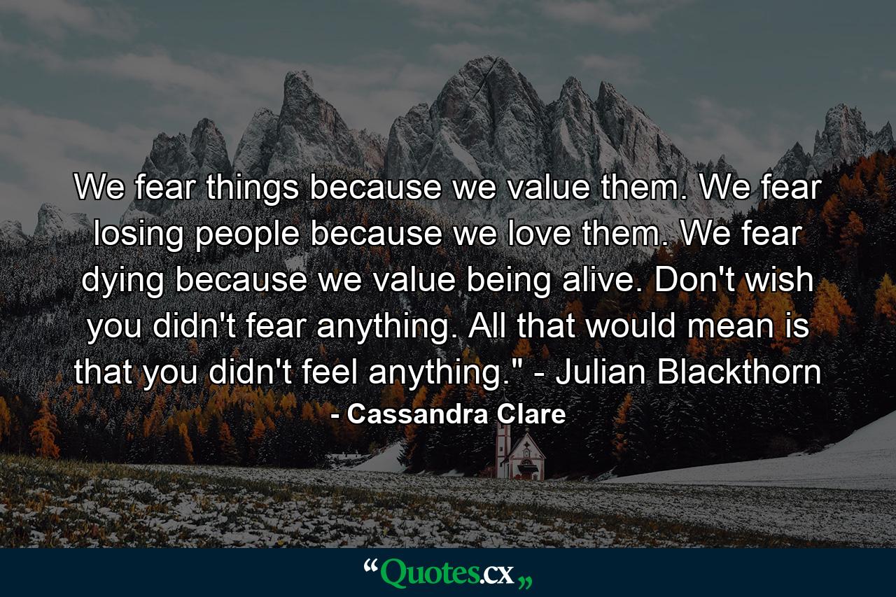 We fear things because we value them. We fear losing people because we love them. We fear dying because we value being alive. Don't wish you didn't fear anything. All that would mean is that you didn't feel anything.