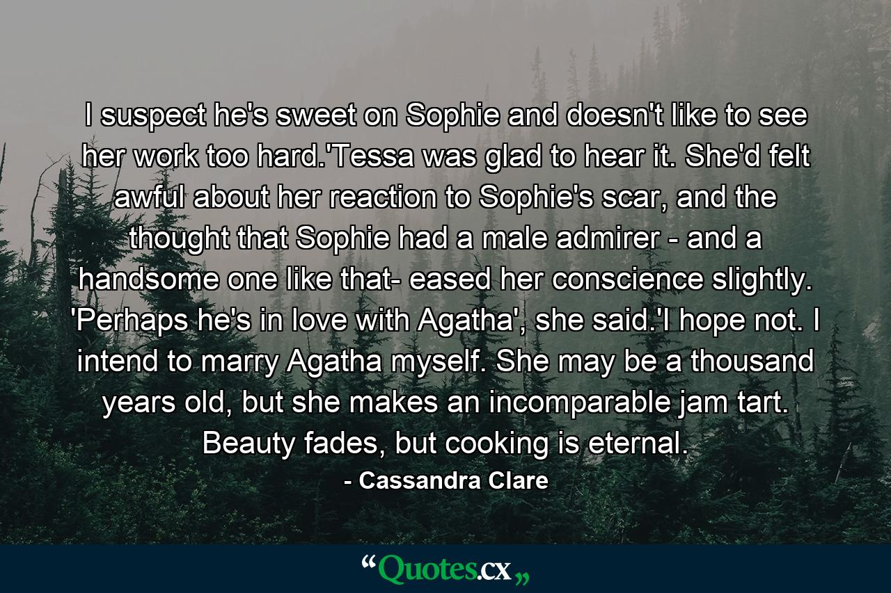 I suspect he's sweet on Sophie and doesn't like to see her work too hard.'Tessa was glad to hear it. She'd felt awful about her reaction to Sophie's scar, and the thought that Sophie had a male admirer - and a handsome one like that- eased her conscience slightly. 'Perhaps he's in love with Agatha', she said.'I hope not. I intend to marry Agatha myself. She may be a thousand years old, but she makes an incomparable jam tart. Beauty fades, but cooking is eternal. - Quote by Cassandra Clare