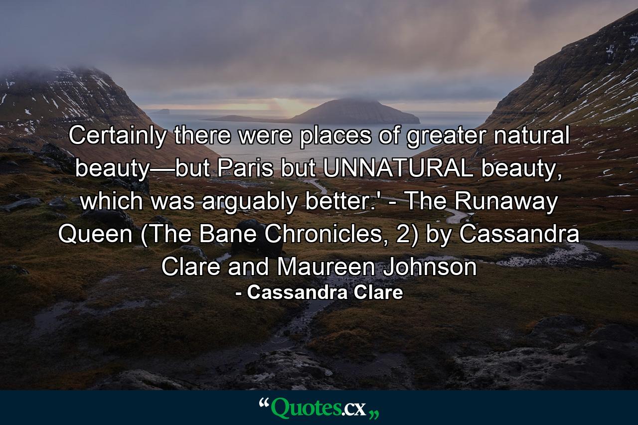 Certainly there were places of greater natural beauty—but Paris but UNNATURAL beauty, which was arguably better.' - The Runaway Queen (The Bane Chronicles, 2) by Cassandra Clare and Maureen Johnson - Quote by Cassandra Clare