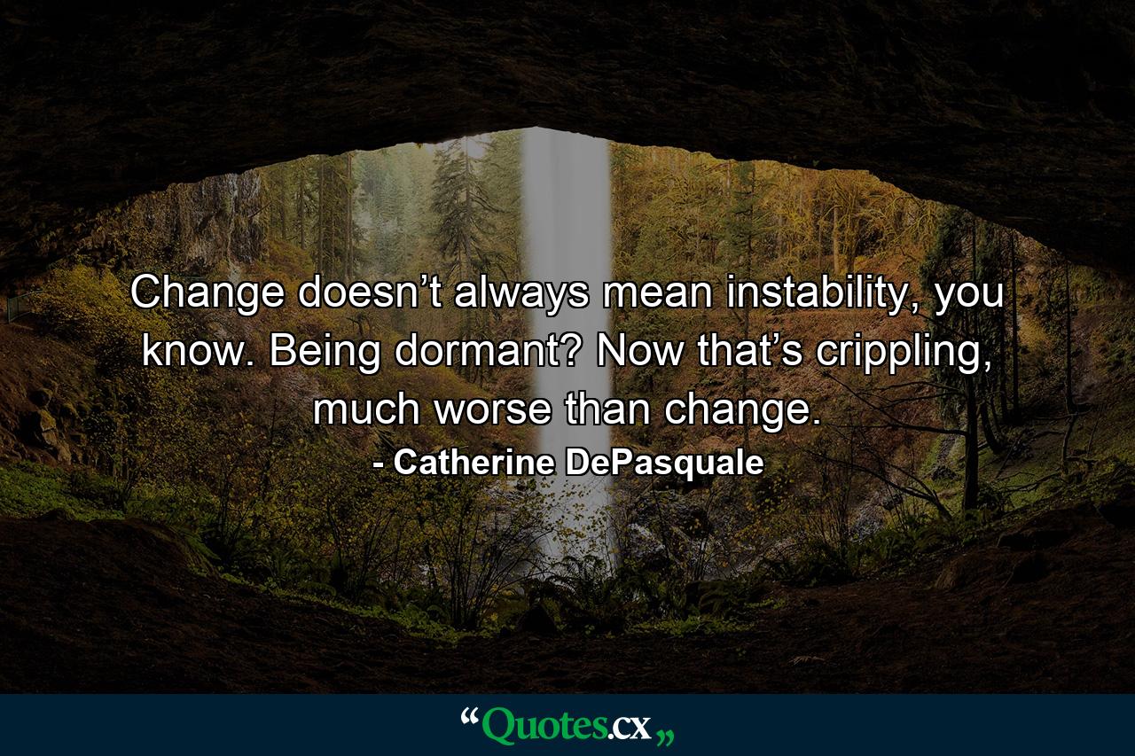 Change doesn’t always mean instability, you know. Being dormant? Now that’s crippling, much worse than change. - Quote by Catherine DePasquale