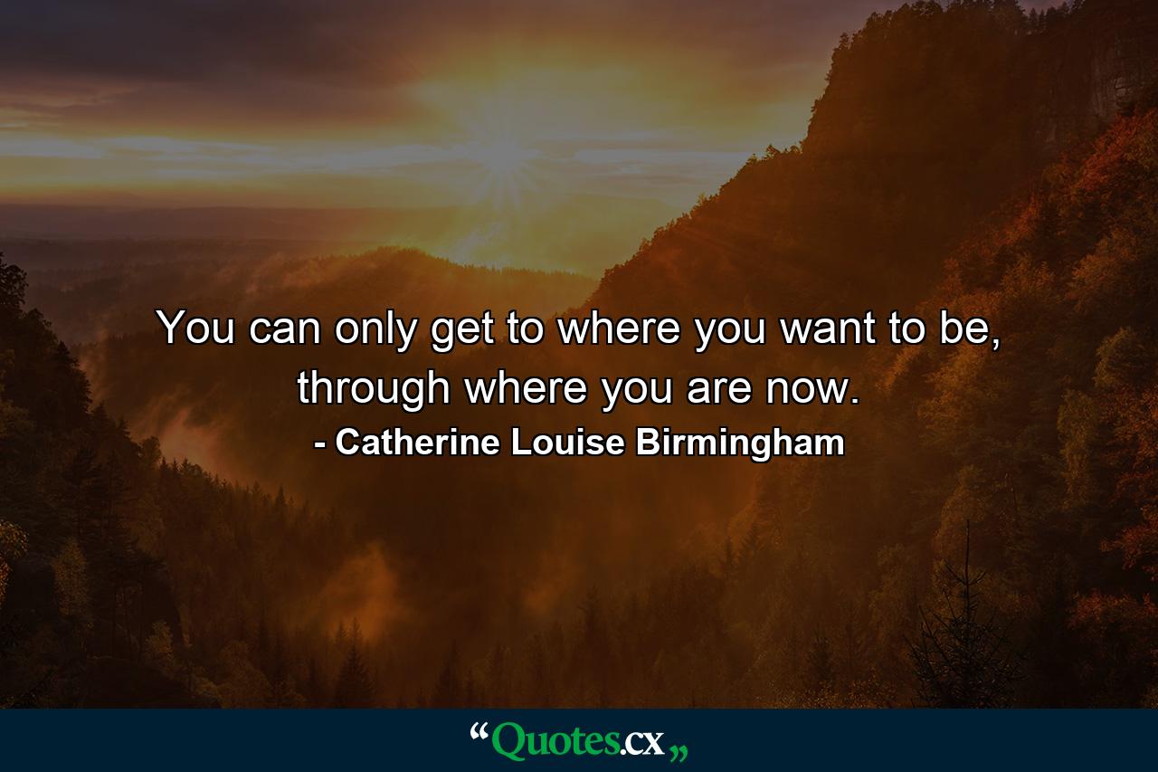 You can only get to where you want to be, through where you are now. - Quote by Catherine Louise Birmingham