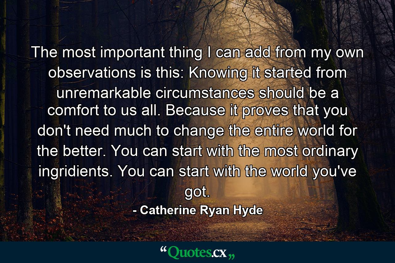 The most important thing I can add from my own observations is this: Knowing it started from unremarkable circumstances should be a comfort to us all. Because it proves that you don't need much to change the entire world for the better. You can start with the most ordinary ingridients. You can start with the world you've got. - Quote by Catherine Ryan Hyde