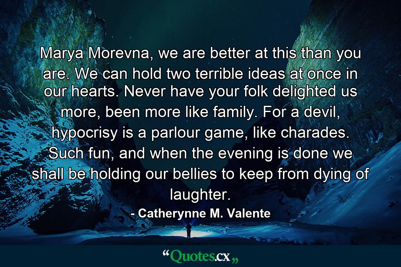 Marya Morevna, we are better at this than you are. We can hold two terrible ideas at once in our hearts. Never have your folk delighted us more, been more like family. For a devil, hypocrisy is a parlour game, like charades. Such fun, and when the evening is done we shall be holding our bellies to keep from dying of laughter. - Quote by Catherynne M. Valente