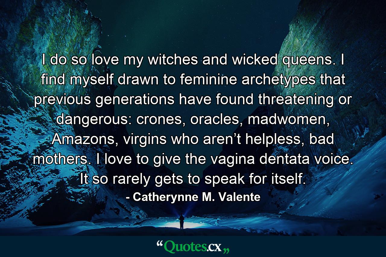 I do so love my witches and wicked queens. I find myself drawn to feminine archetypes that previous generations have found threatening or dangerous: crones, oracles, madwomen, Amazons, virgins who aren’t helpless, bad mothers. I love to give the vagina dentata voice. It so rarely gets to speak for itself. - Quote by Catherynne M. Valente