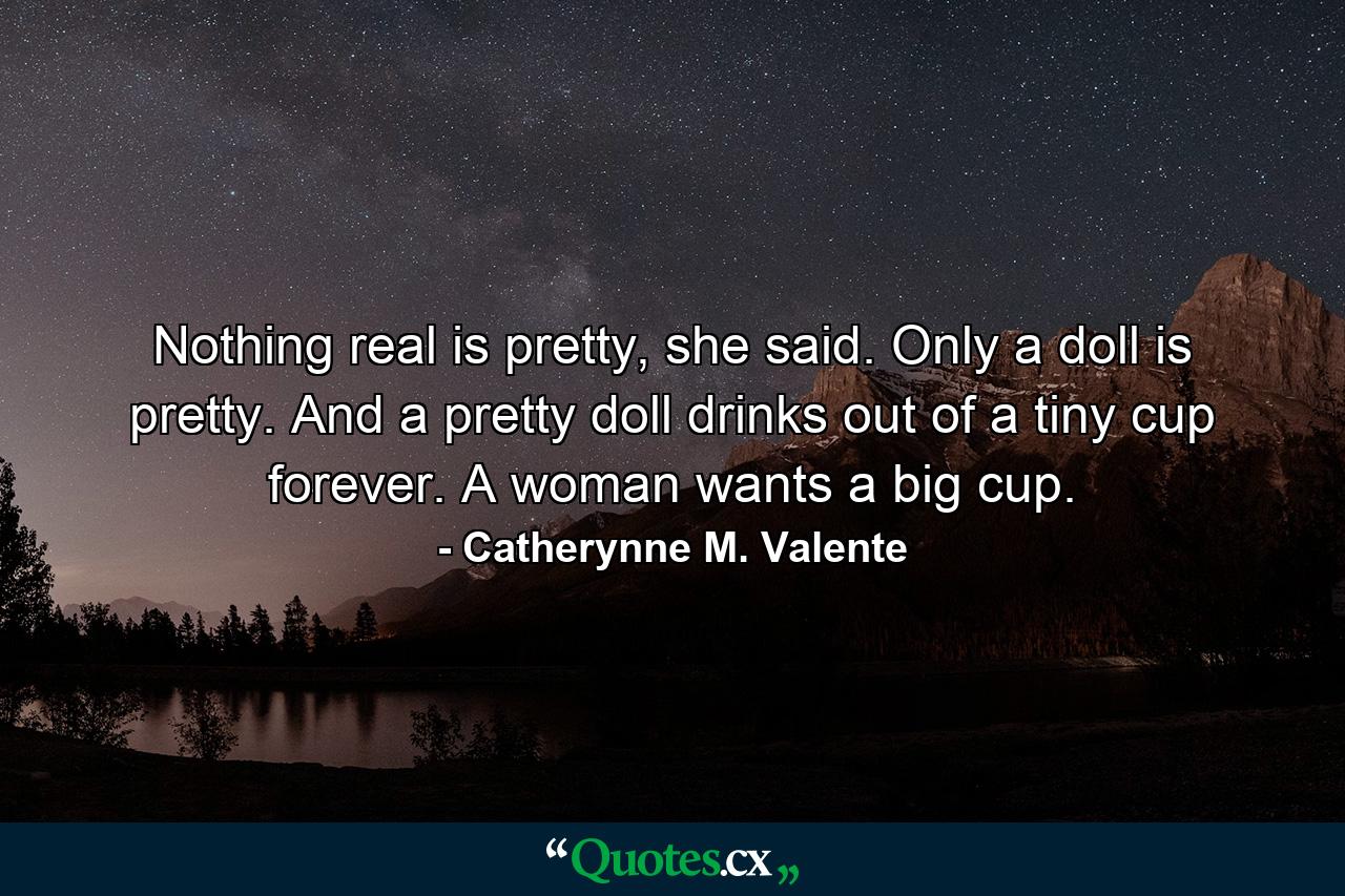 Nothing real is pretty, she said. Only a doll is pretty. And a pretty doll drinks out of a tiny cup forever. A woman wants a big cup. - Quote by Catherynne M. Valente