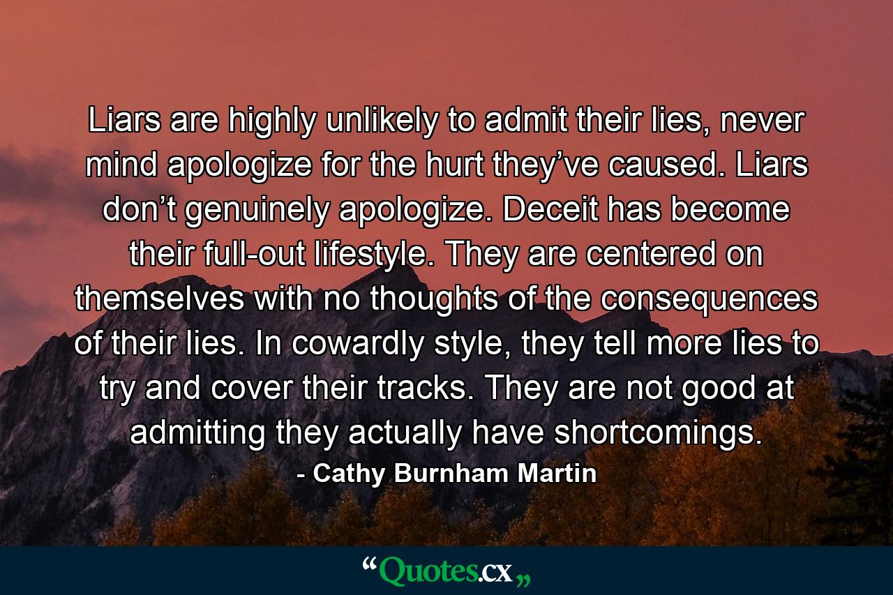 Liars are highly unlikely to admit their lies, never mind apologize for the hurt they’ve caused. Liars don’t genuinely apologize. Deceit has become their full-out lifestyle. They are centered on themselves with no thoughts of the consequences of their lies. In cowardly style, they tell more lies to try and cover their tracks. They are not good at admitting they actually have shortcomings. - Quote by Cathy Burnham Martin