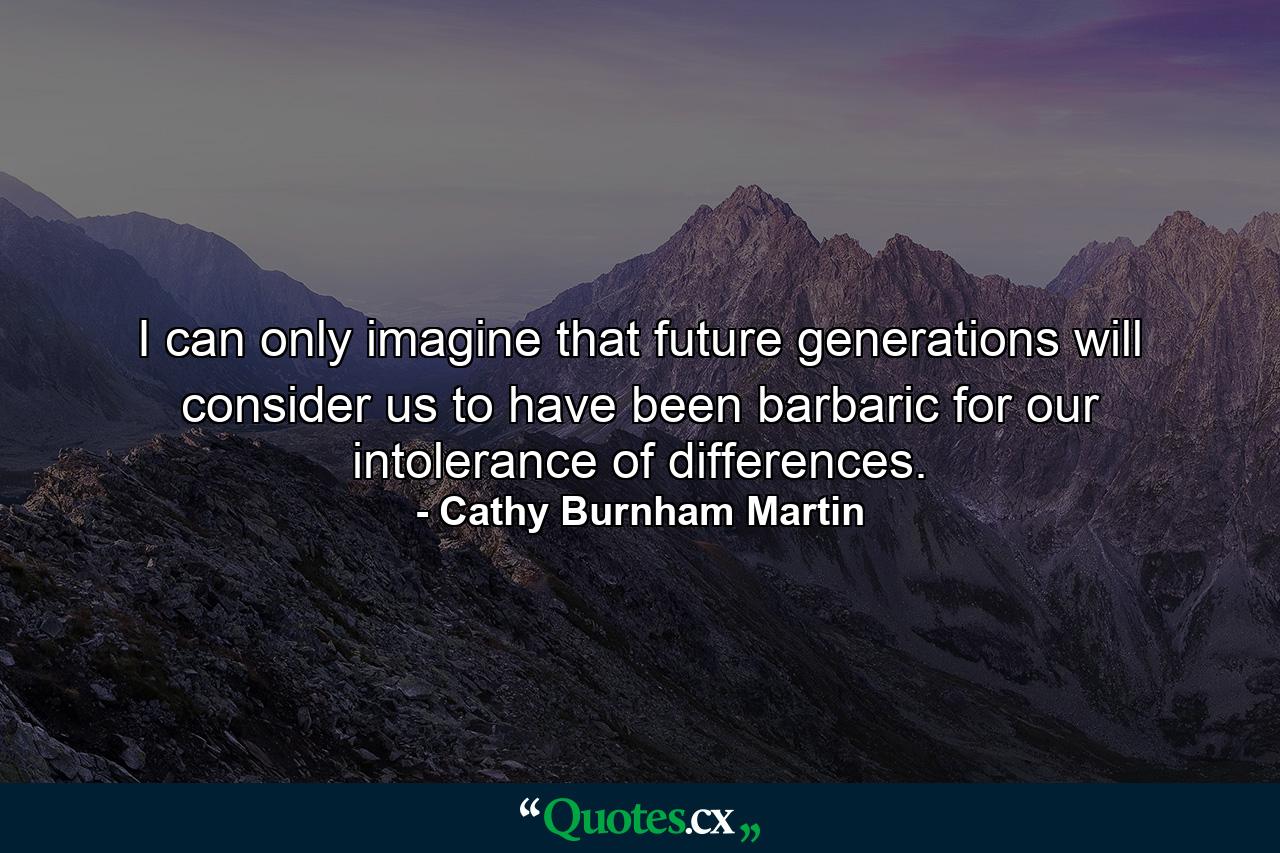 I can only imagine that future generations will consider us to have been barbaric for our intolerance of differences. - Quote by Cathy Burnham Martin