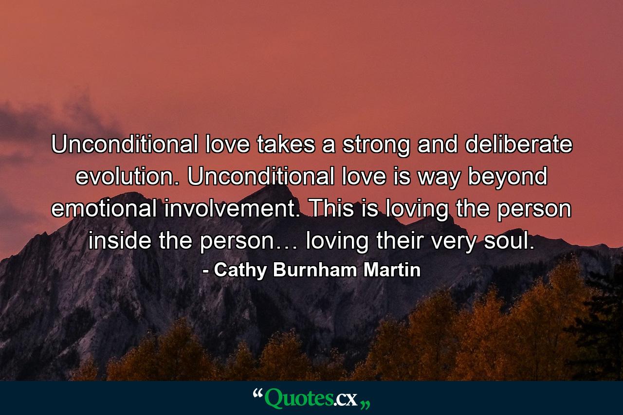 Unconditional love takes a strong and deliberate evolution. Unconditional love is way beyond emotional involvement. This is loving the person inside the person… loving their very soul. - Quote by Cathy Burnham Martin