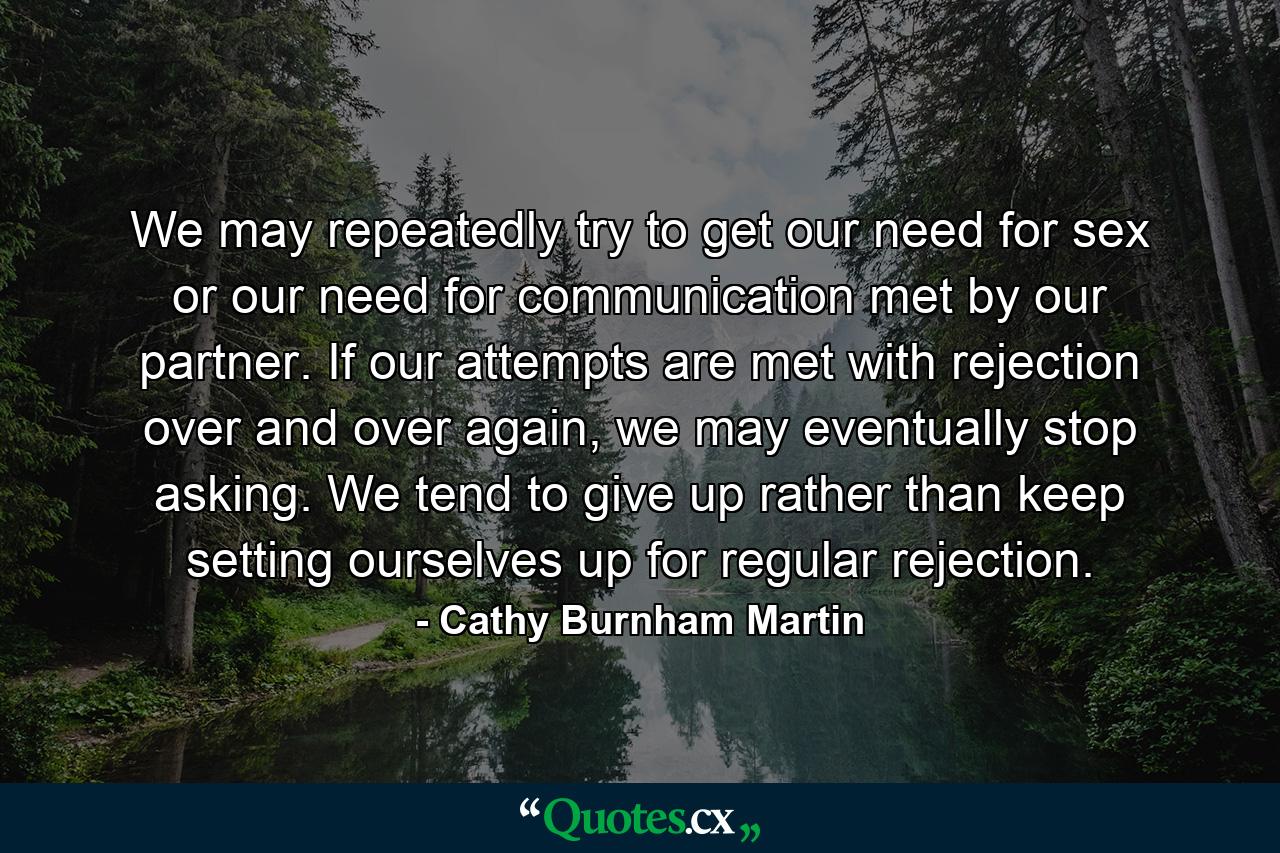 We may repeatedly try to get our need for sex or our need for communication met by our partner. If our attempts are met with rejection over and over again, we may eventually stop asking. We tend to give up rather than keep setting ourselves up for regular rejection. - Quote by Cathy Burnham Martin