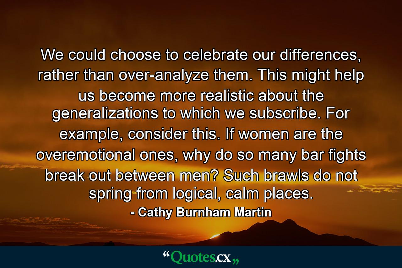 We could choose to celebrate our differences, rather than over-analyze them. This might help us become more realistic about the generalizations to which we subscribe. For example, consider this. If women are the overemotional ones, why do so many bar fights break out between men? Such brawls do not spring from logical, calm places. - Quote by Cathy Burnham Martin