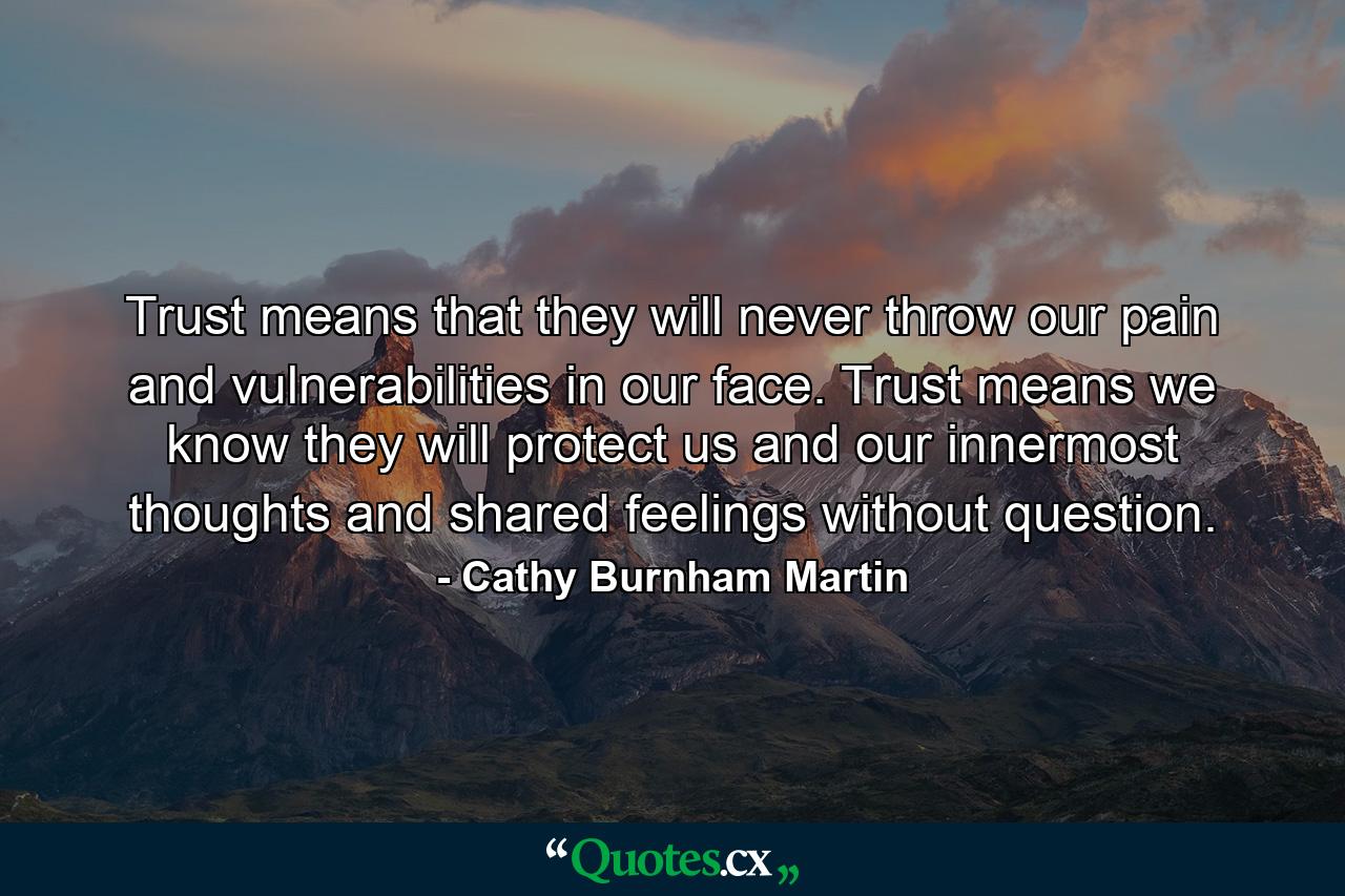 Trust means that they will never throw our pain and vulnerabilities in our face. Trust means we know they will protect us and our innermost thoughts and shared feelings without question. - Quote by Cathy Burnham Martin