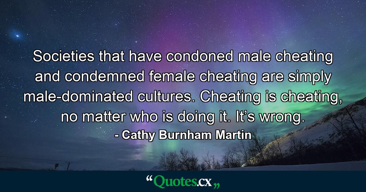 Societies that have condoned male cheating and condemned female cheating are simply male-dominated cultures. Cheating is cheating, no matter who is doing it. It’s wrong. - Quote by Cathy Burnham Martin