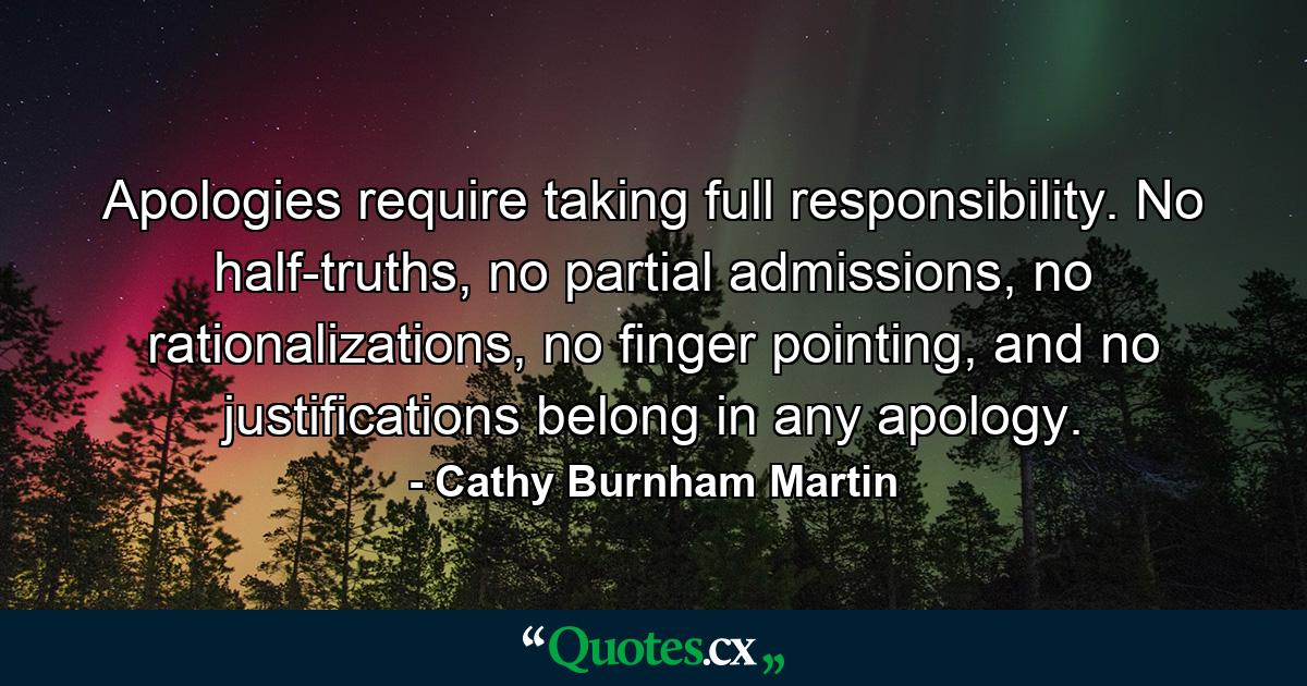 Apologies require taking full responsibility. No half-truths, no partial admissions, no rationalizations, no finger pointing, and no justifications belong in any apology. - Quote by Cathy Burnham Martin