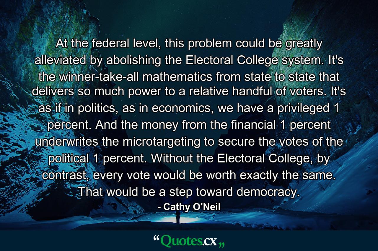 At the federal level, this problem could be greatly alleviated by abolishing the Electoral College system. It's the winner-take-all mathematics from state to state that delivers so much power to a relative handful of voters. It's as if in politics, as in economics, we have a privileged 1 percent. And the money from the financial 1 percent underwrites the microtargeting to secure the votes of the political 1 percent. Without the Electoral College, by contrast, every vote would be worth exactly the same. That would be a step toward democracy. - Quote by Cathy O'Neil