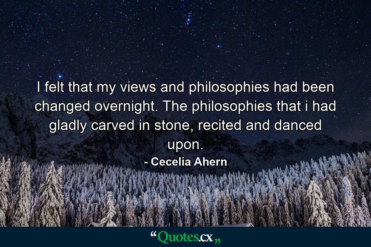 I felt that my views and philosophies had been changed overnight. The philosophies that i had gladly carved in stone, recited and danced upon. - Quote by Cecelia Ahern