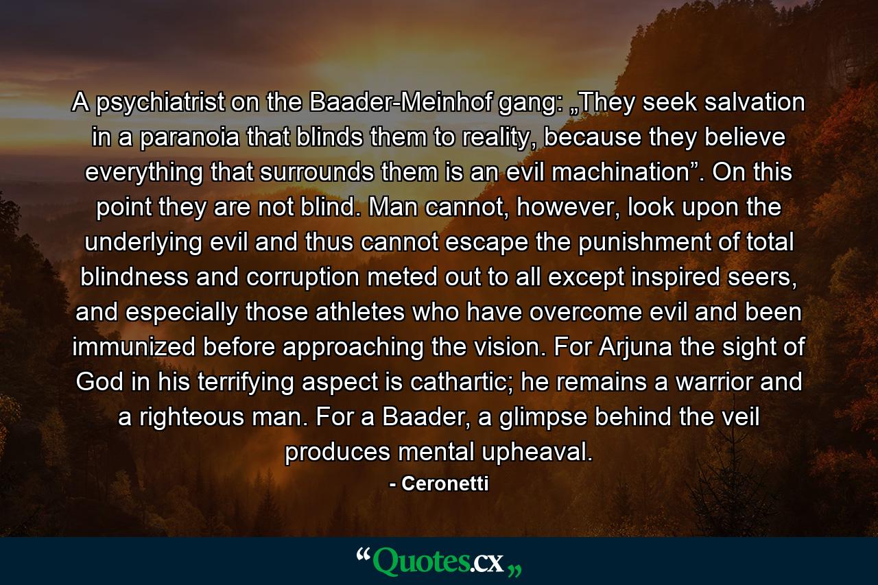 A psychiatrist on the Baader-Meinhof gang: „They seek salvation in a paranoia that blinds them to reality, because they believe everything that surrounds them is an evil machination”. On this point they are not blind. Man cannot, however, look upon the underlying evil and thus cannot escape the punishment of total blindness and corruption meted out to all except inspired seers, and especially those athletes who have overcome evil and been immunized before approaching the vision. For Arjuna the sight of God in his terrifying aspect is cathartic; he remains a warrior and a righteous man. For a Baader, a glimpse behind the veil produces mental upheaval. - Quote by Ceronetti