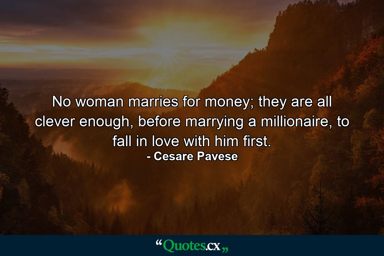 No woman marries for money; they are all clever enough, before marrying a millionaire, to fall in love with him first. - Quote by Cesare Pavese