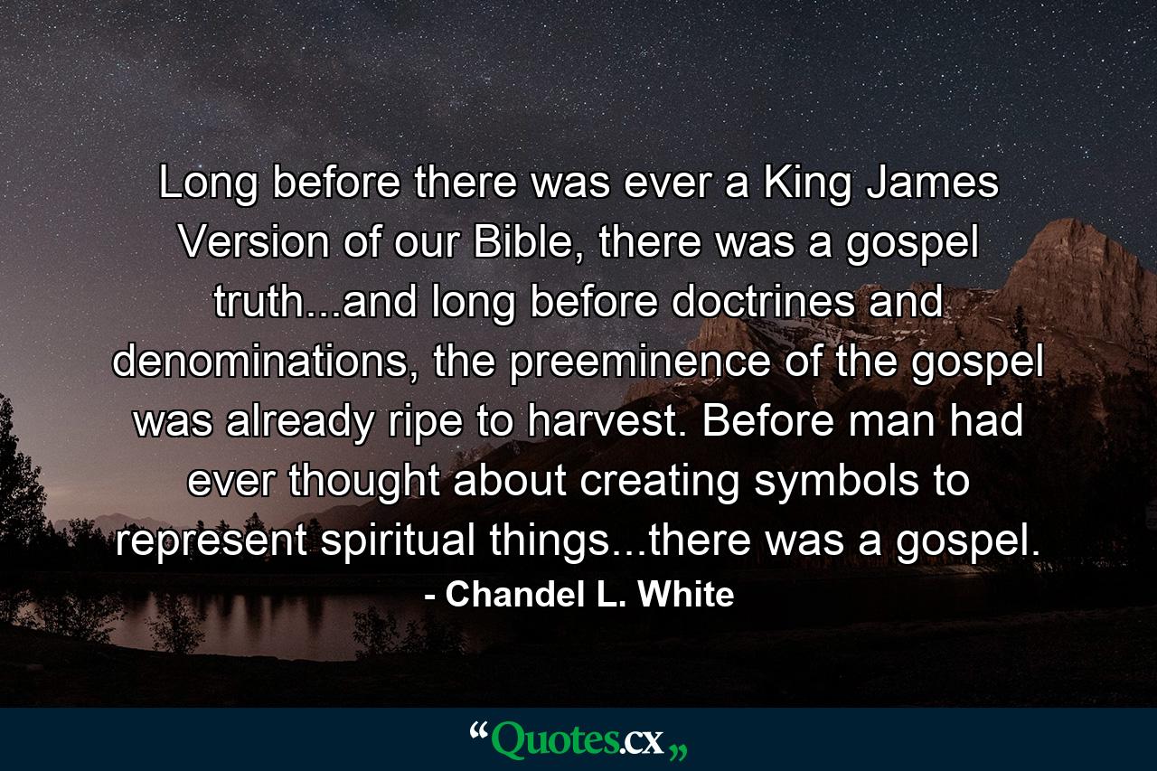 Long before there was ever a King James Version of our Bible, there was a gospel truth...and long before doctrines and denominations, the preeminence of the gospel was already ripe to harvest. Before man had ever thought about creating symbols to represent spiritual things...there was a gospel. - Quote by Chandel L. White