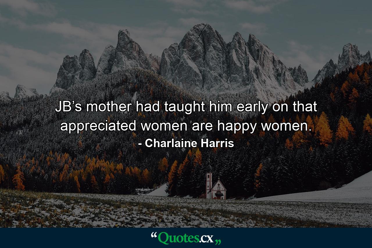 JB’s mother had taught him early on that appreciated women are happy women. - Quote by Charlaine Harris