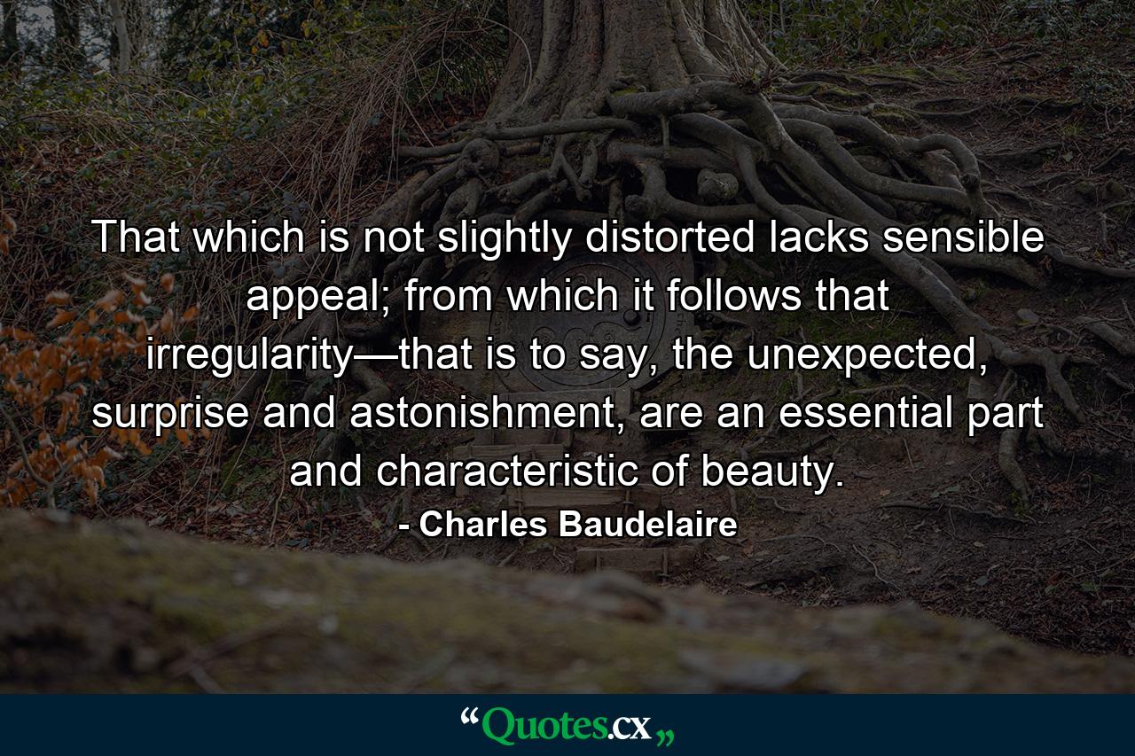 That which is not slightly distorted lacks sensible appeal; from which it follows that irregularity—that is to say, the unexpected, surprise and astonishment, are an essential part and characteristic of beauty. - Quote by Charles Baudelaire