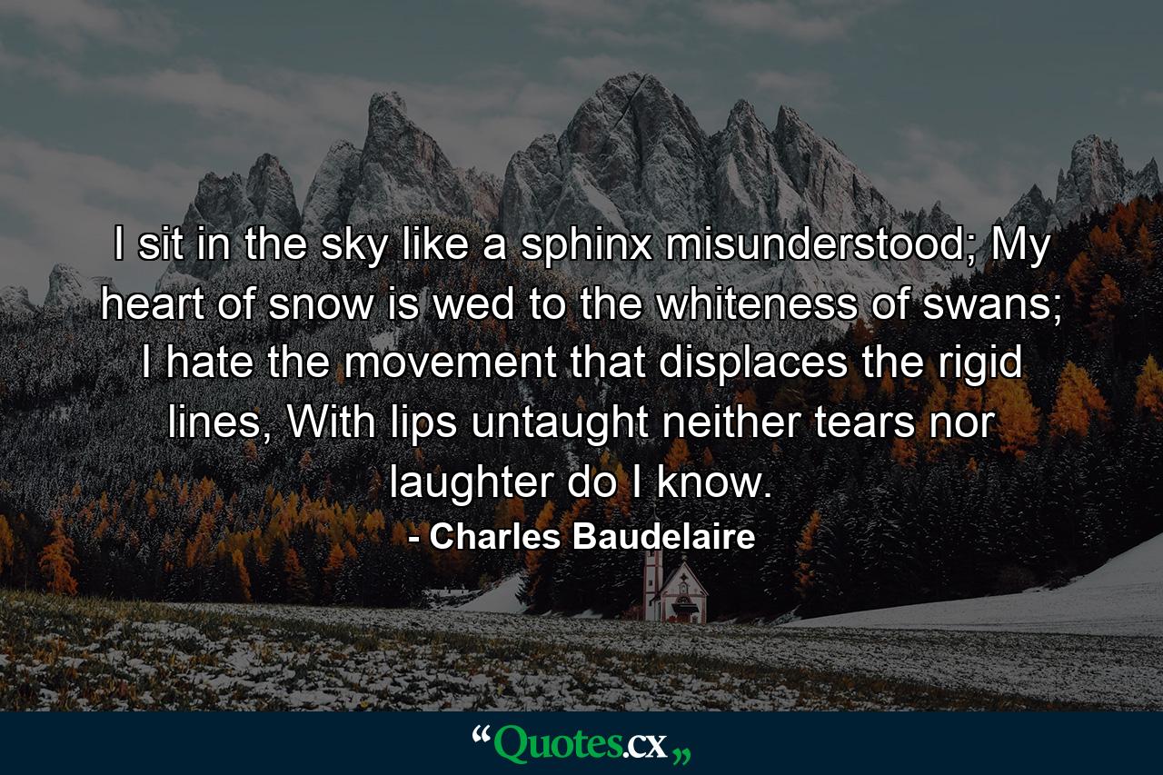 I sit in the sky like a sphinx misunderstood; My heart of snow is wed to the whiteness of swans; I hate the movement that displaces the rigid lines, With lips untaught neither tears nor laughter do I know. - Quote by Charles Baudelaire