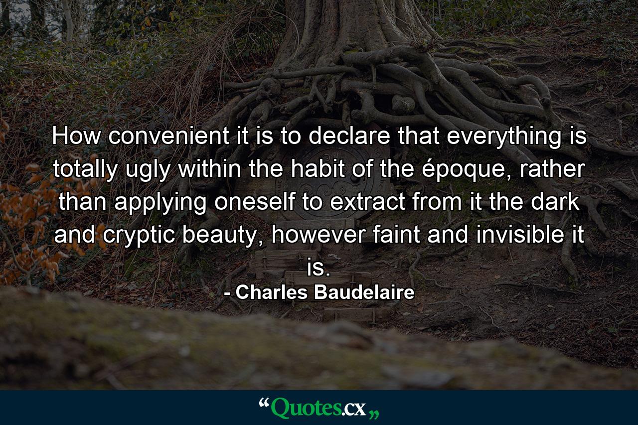 How convenient it is to declare that everything is totally ugly within the habit of the époque, rather than applying oneself to extract from it the dark and cryptic beauty, however faint and invisible it is. - Quote by Charles Baudelaire