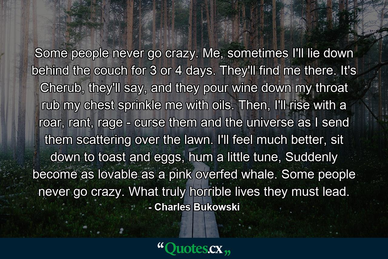 Some people never go crazy. Me, sometimes I'll lie down behind the couch for 3 or 4 days. They'll find me there. It's Cherub, they'll say, and they pour wine down my throat rub my chest sprinkle me with oils. Then, I'll rise with a roar, rant, rage - curse them and the universe as I send them scattering over the lawn. I'll feel much better, sit down to toast and eggs, hum a little tune, Suddenly become as lovable as a pink overfed whale. Some people never go crazy. What truly horrible lives they must lead. - Quote by Charles Bukowski