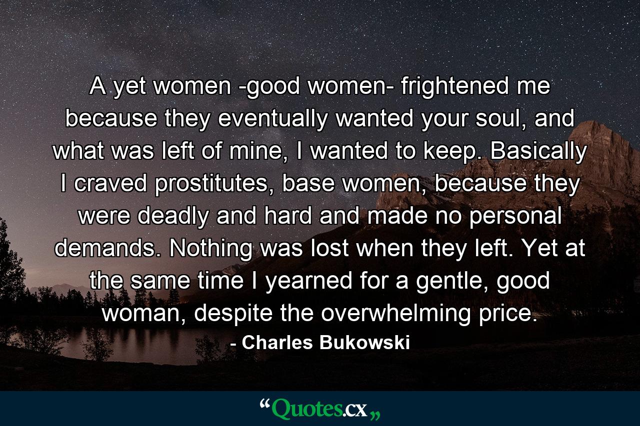 A yet women -good women- frightened me because they eventually wanted your soul, and what was left of mine, I wanted to keep. Basically I craved prostitutes, base women, because they were deadly and hard and made no personal demands. Nothing was lost when they left. Yet at the same time I yearned for a gentle, good woman, despite the overwhelming price. - Quote by Charles Bukowski