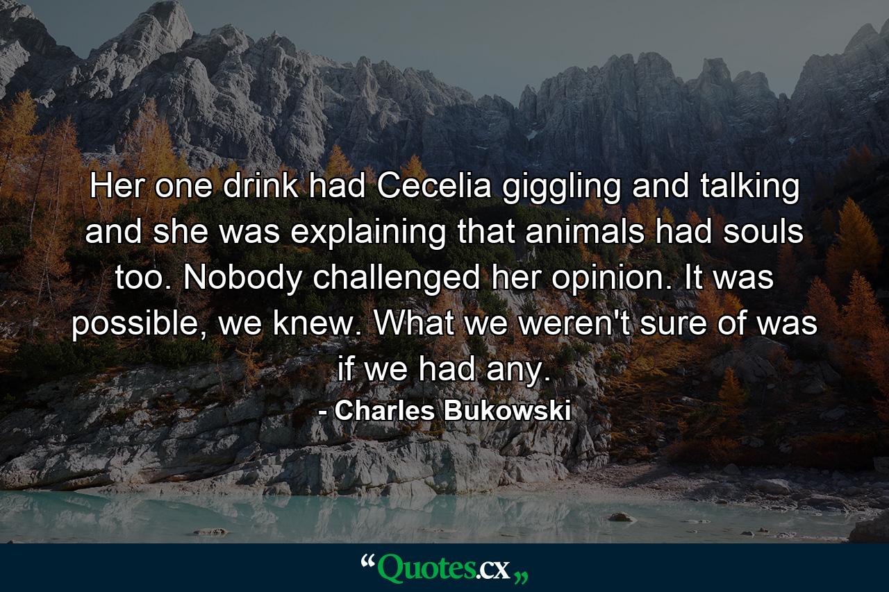 Her one drink had Cecelia giggling and talking and she was explaining that animals had souls too. Nobody challenged her opinion. It was possible, we knew. What we weren't sure of was if we had any. - Quote by Charles Bukowski