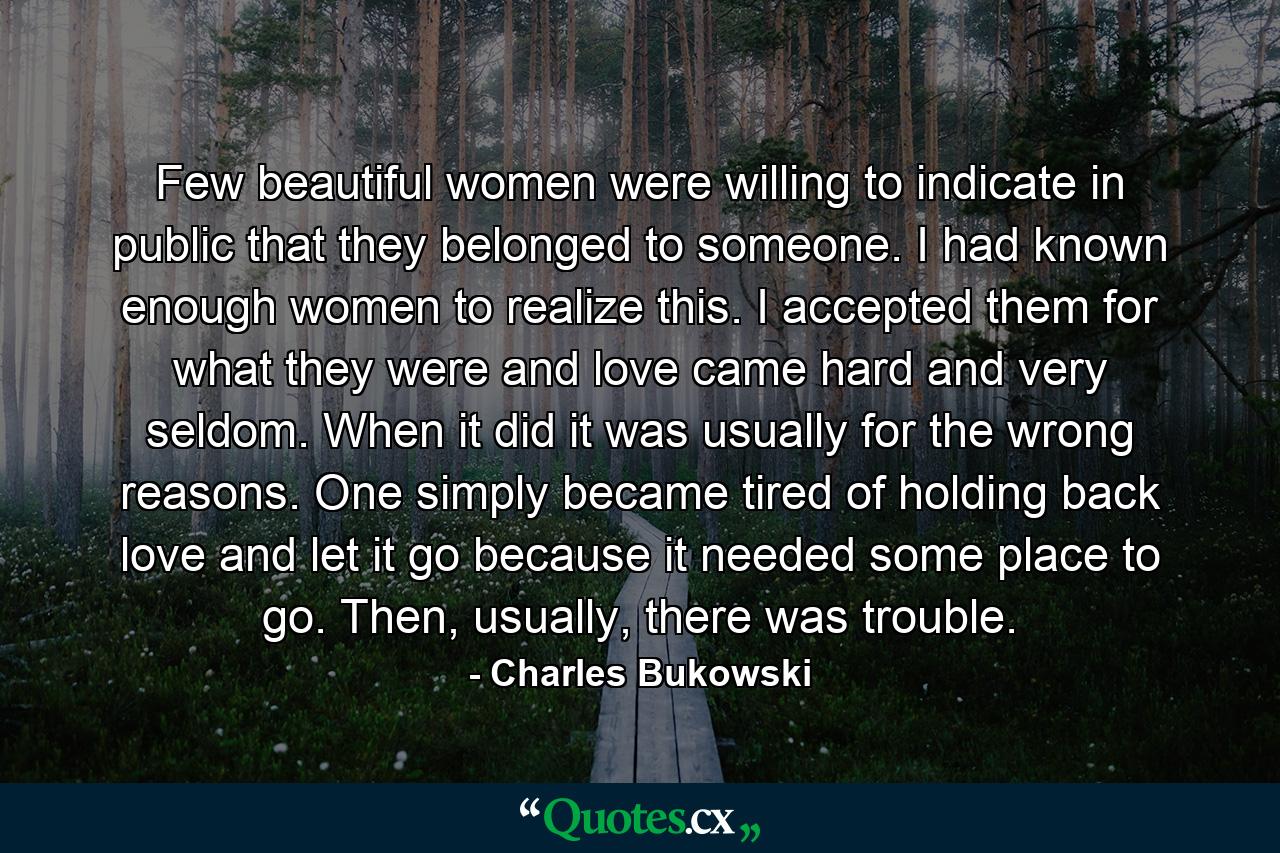 Few beautiful women were willing to indicate in public that they belonged to someone. I had known enough women to realize this. I accepted them for what they were and love came hard and very seldom. When it did it was usually for the wrong reasons. One simply became tired of holding back love and let it go because it needed some place to go. Then, usually, there was trouble. - Quote by Charles Bukowski