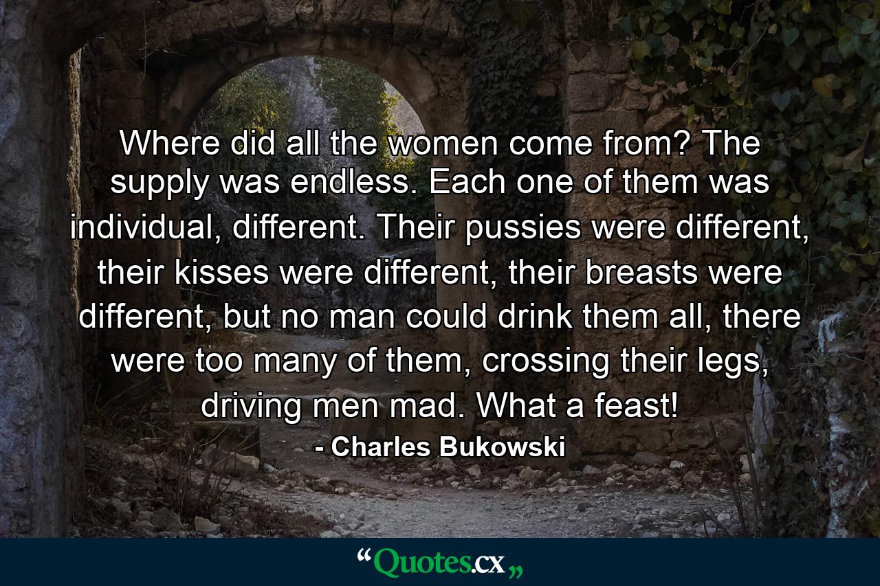 Where did all the women come from? The supply was endless. Each one of them was individual, different. Their pussies were different, their kisses were different, their breasts were different, but no man could drink them all, there were too many of them, crossing their legs, driving men mad. What a feast! - Quote by Charles Bukowski