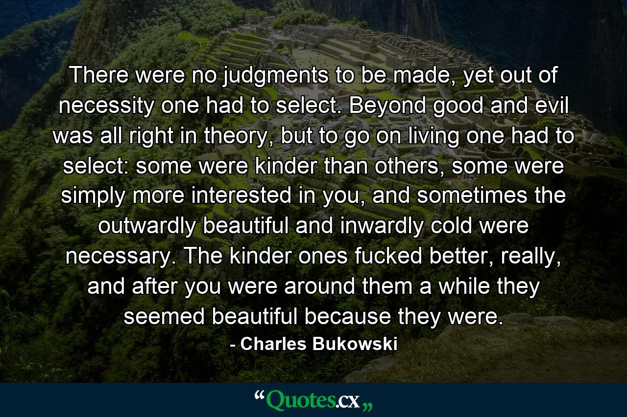 There were no judgments to be made, yet out of necessity one had to select. Beyond good and evil was all right in theory, but to go on living one had to select: some were kinder than others, some were simply more interested in you, and sometimes the outwardly beautiful and inwardly cold were necessary. The kinder ones fucked better, really, and after you were around them a while they seemed beautiful because they were. - Quote by Charles Bukowski