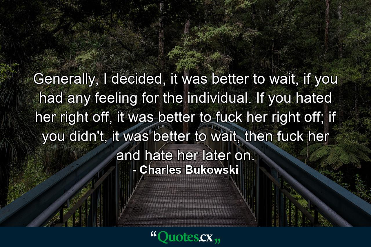 Generally, I decided, it was better to wait, if you had any feeling for the individual. If you hated her right off, it was better to fuck her right off; if you didn't, it was better to wait, then fuck her and hate her later on. - Quote by Charles Bukowski