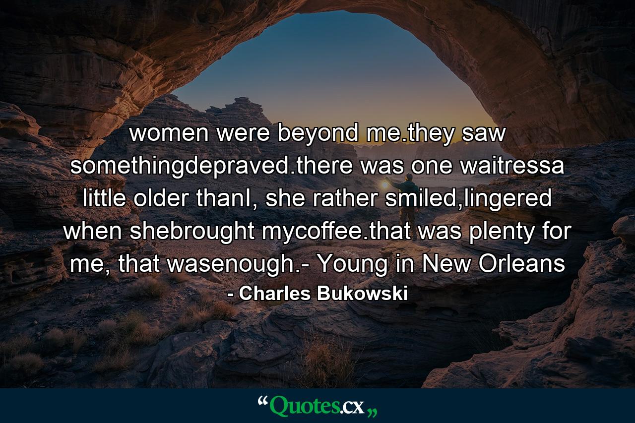 women were beyond me.they saw somethingdepraved.there was one waitressa little older thanI, she rather smiled,lingered when shebrought mycoffee.that was plenty for me, that wasenough.- Young in New Orleans - Quote by Charles Bukowski