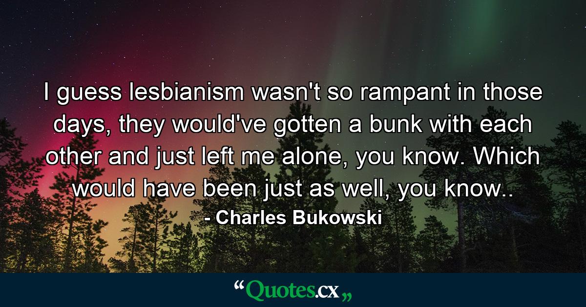 I guess lesbianism wasn't so rampant in those days, they would've gotten a bunk with each other and just left me alone, you know. Which would have been just as well, you know.. - Quote by Charles Bukowski