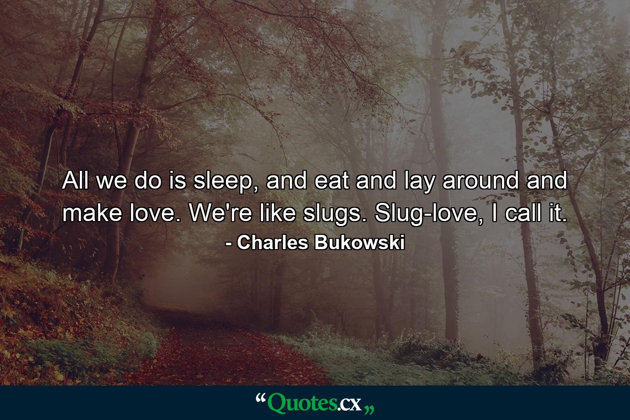 All we do is sleep, and eat and lay around and make love. We're like slugs. Slug-love, I call it. - Quote by Charles Bukowski