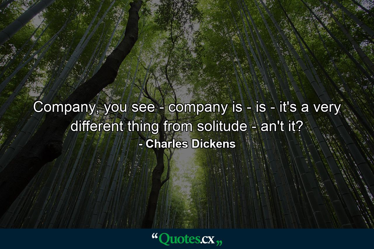 Company, you see - company is - is - it's a very different thing from solitude - an't it? - Quote by Charles Dickens