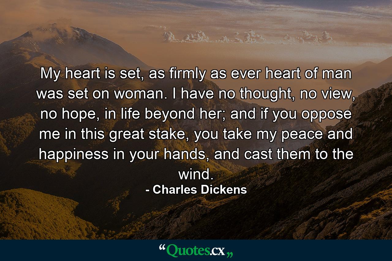 My heart is set, as firmly as ever heart of man was set on woman. I have no thought, no view, no hope, in life beyond her; and if you oppose me in this great stake, you take my peace and happiness in your hands, and cast them to the wind. - Quote by Charles Dickens