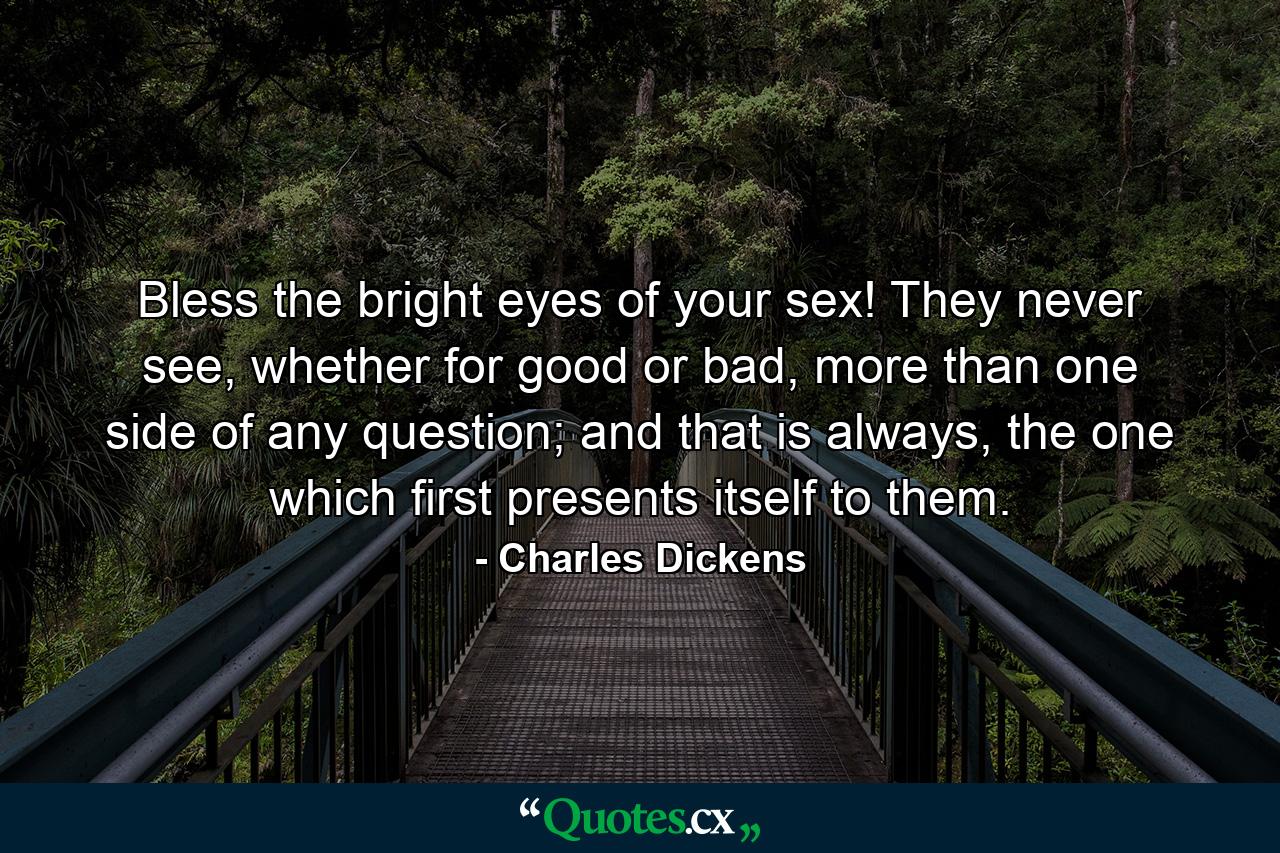 Bless the bright eyes of your sex! They never see, whether for good or bad, more than one side of any question; and that is always, the one which first presents itself to them. - Quote by Charles Dickens